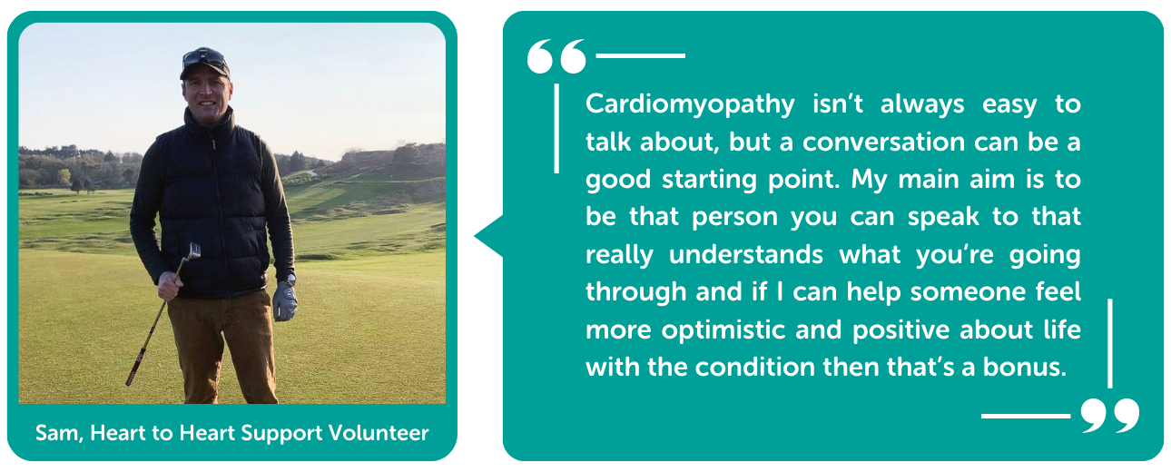 Cardiomyopathy isn’t always easy to talk about, but a conversation can be a good starting point. My main aim is to be that person you can speak to that really understands what you’re going through and if I can help someone feel more optimistic and positive about life with the condition then that’s a bonus.
