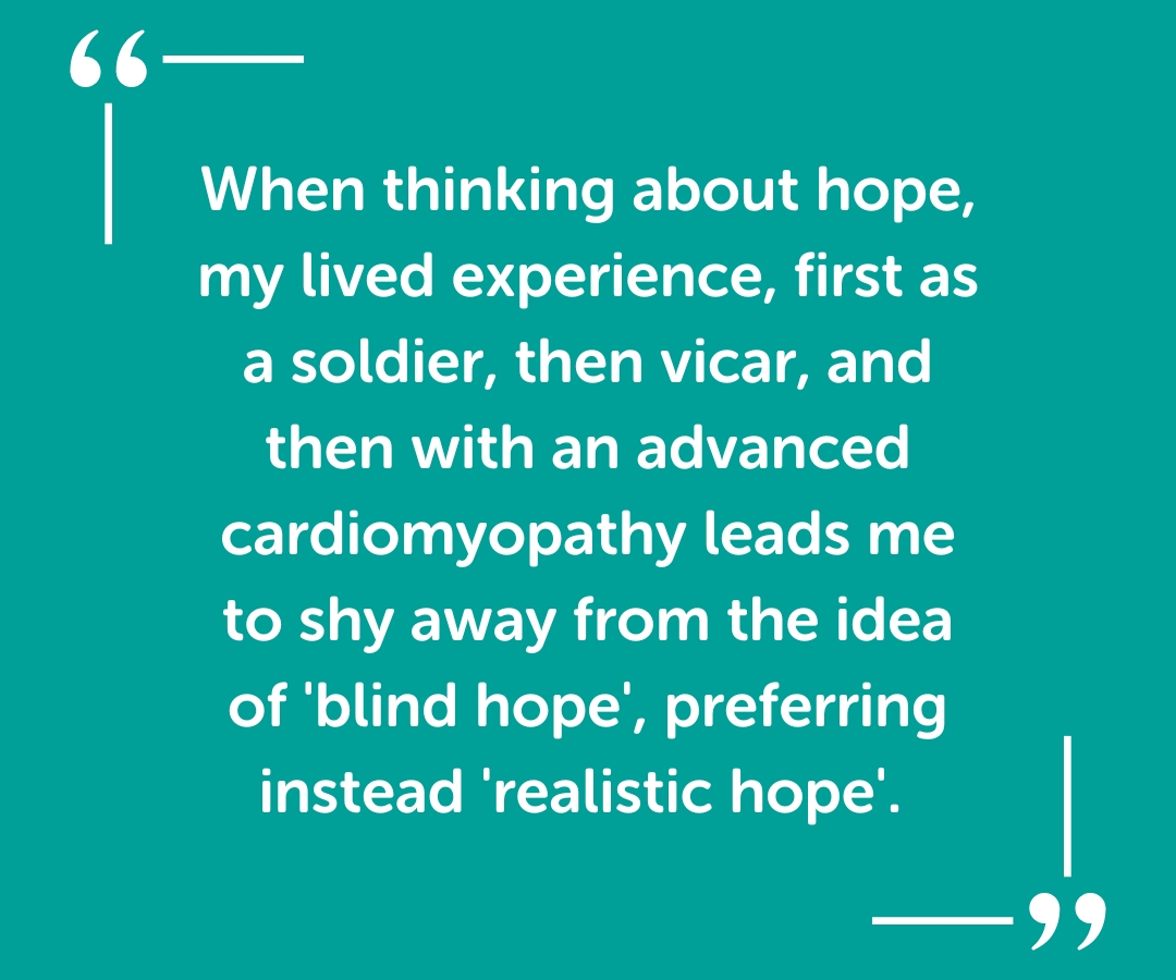 When thinking about hope, my lived experience, first as a soldier, then vicar, and then with an advanced cardiomyopathy leads me to shy away from the idea of 'blind hope', preferring instead 'realistic hope'. 