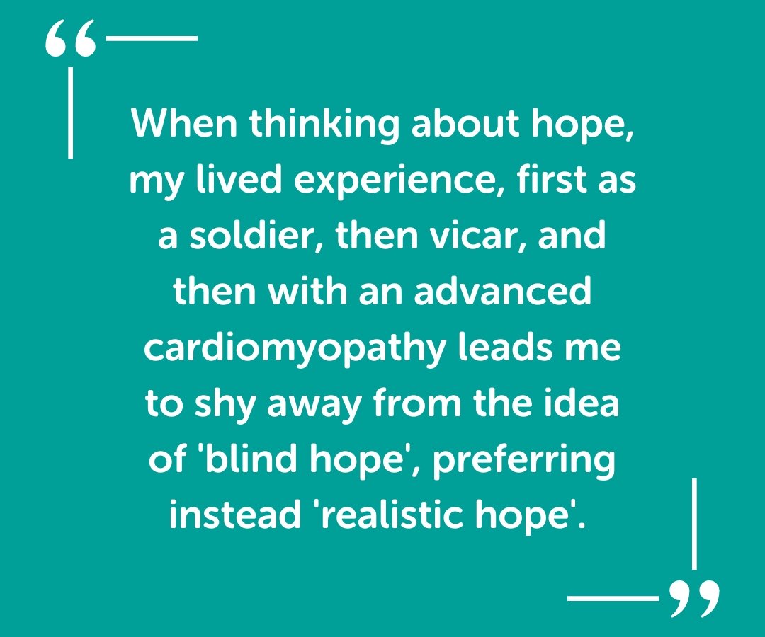 When thinking about hope, my lived experience, first as a soldier, then vicar, and then with an advanced cardiomyopathy leads me to shy away from the idea of 'blind hope', preferring instead 'realistic hope'.