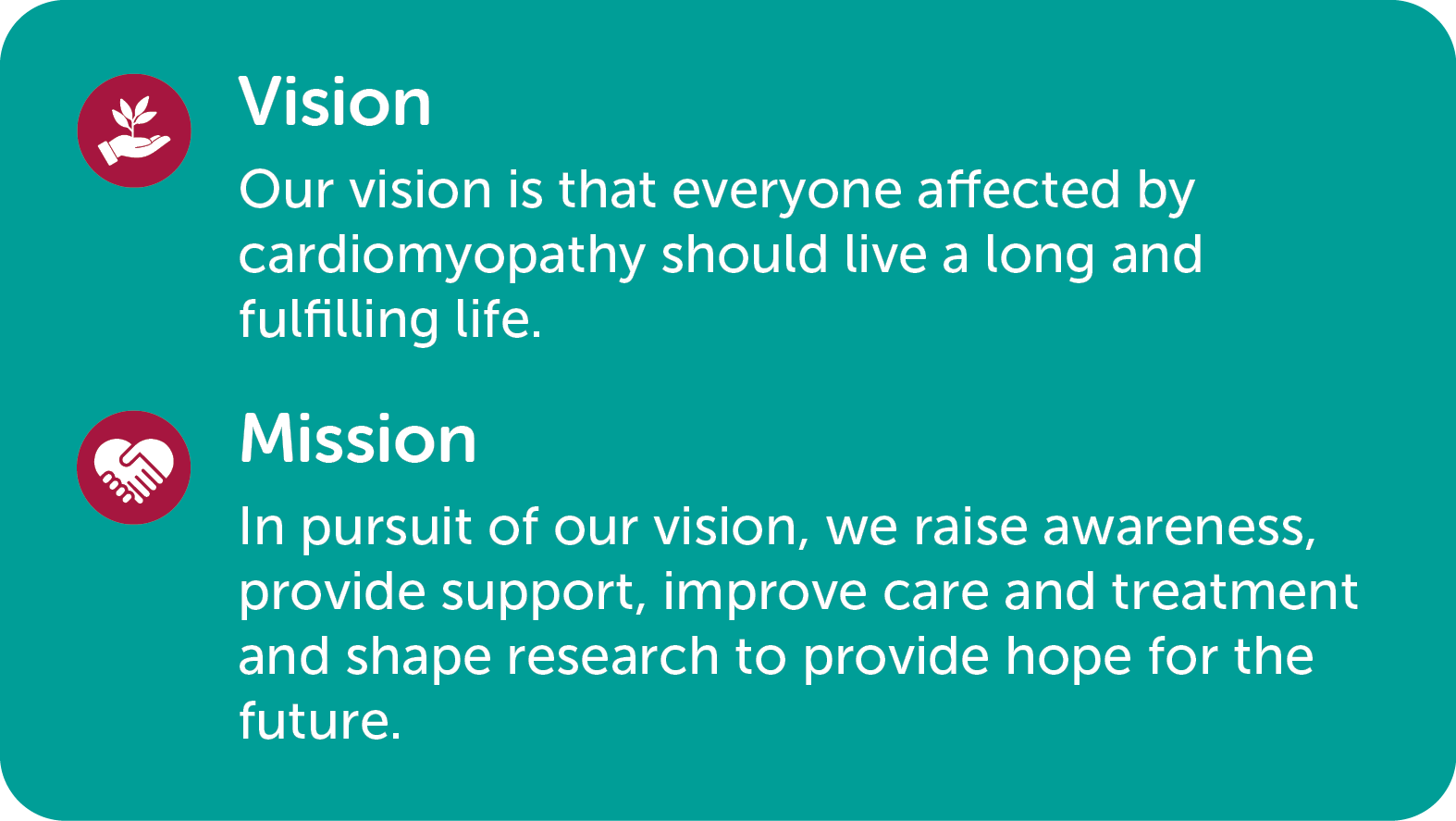 Our vision: Our vision is that everyone affected by cardiomyopathy should live a long and fulfilling life.  Our Mission: In pursuit of our vision, we raise awareness, provide support, improve care and treatment and shape research to provide hope for the future.